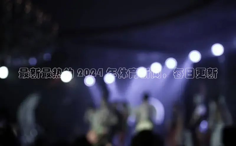 悟空体育app登录入口字节跳动最新最热的 2024 年体育新闻，每日更新